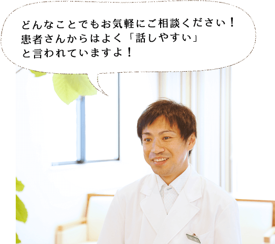 どんなことでもお気軽にご相談ください！ 患者さんからはよく「話しやすい」 と言われていますよ！