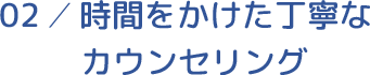 02／時間をかけた丁寧なカウンセリング